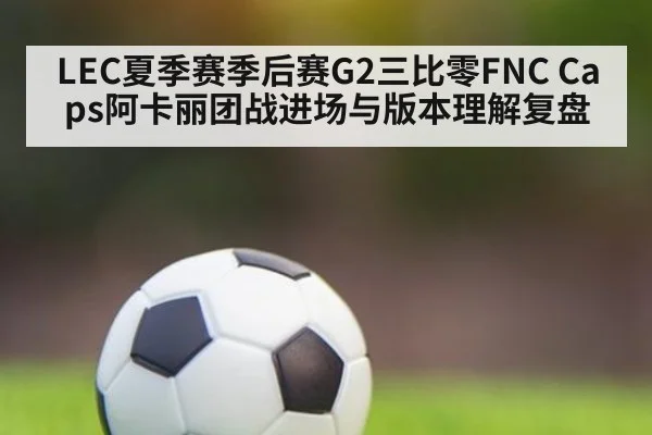 LEC夏季赛季后赛G2三比零FNC Caps阿卡丽团战进场与版本理解复盘